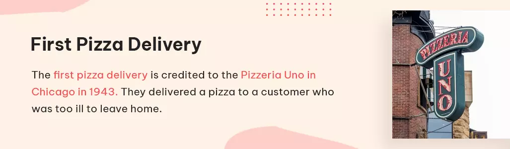 the first pizza delivery is credited to the pizzeria uno in chicago in 1943. they delivered a pizza to a customer who was too ill to leave home.