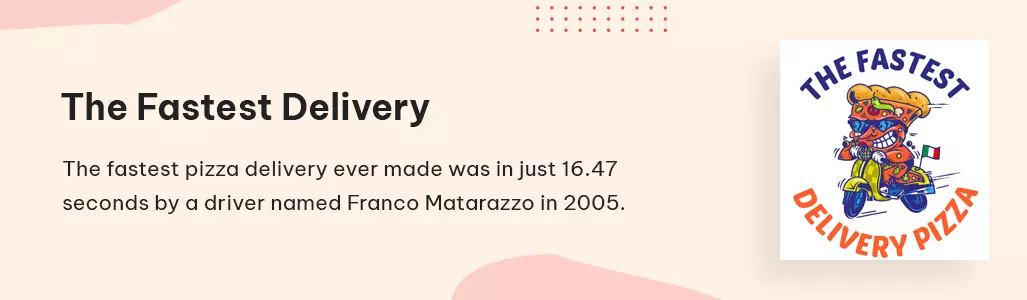 The fastest pizza delivery ever made was in just 16.47 seconds by a driver named Franco Matarazzo in 2005
